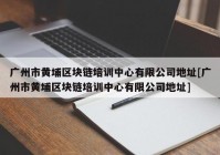 广州市黄埔区块链培训中心有限公司地址[广州市黄埔区块链培训中心有限公司地址]